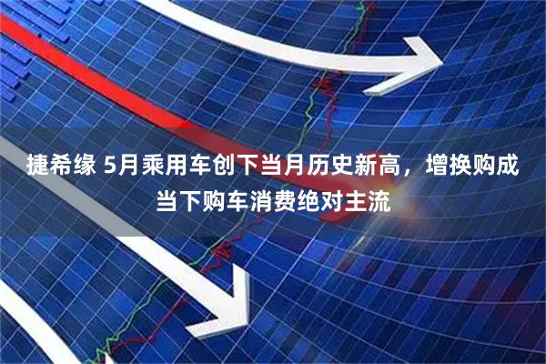 捷希缘 5月乘用车创下当月历史新高，增换购成当下购车消费绝对主流