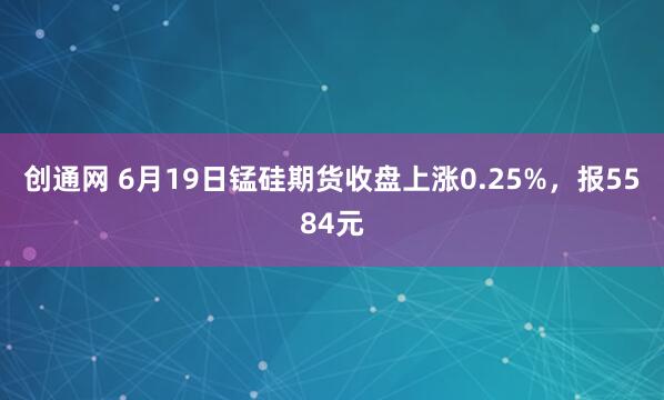 创通网 6月19日锰硅期货收盘上涨0.25%，报5584元