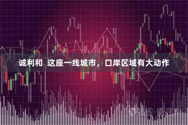 诚利和  这座一线城市，口岸区域有大动作