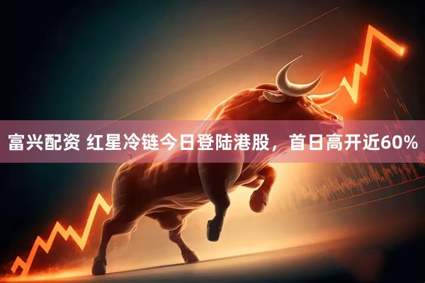 富兴配资 红星冷链今日登陆港股，首日高开近60%