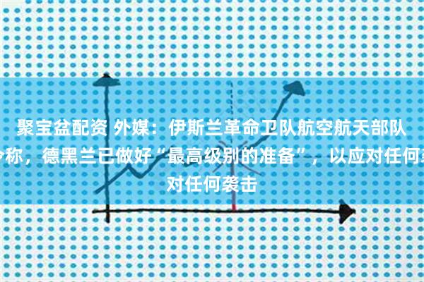 聚宝盆配资 外媒：伊斯兰革命卫队航空航天部队司令称，德黑兰已做好“最高级别的准备”，以应对任何袭击