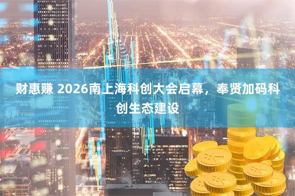 财惠赚 2026南上海科创大会启幕，奉贤加码科创生态建设