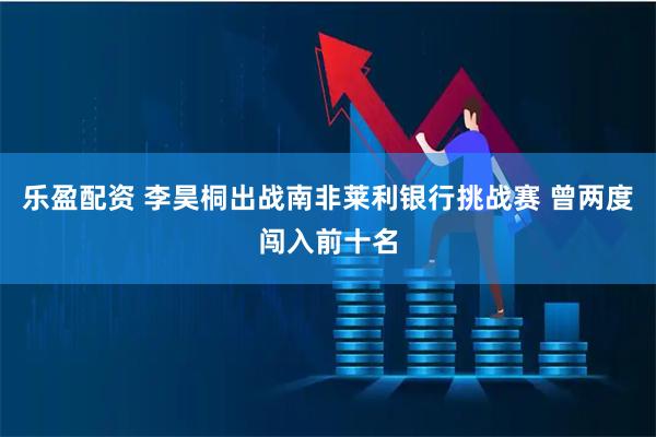 乐盈配资 李昊桐出战南非莱利银行挑战赛 曾两度闯入前十名