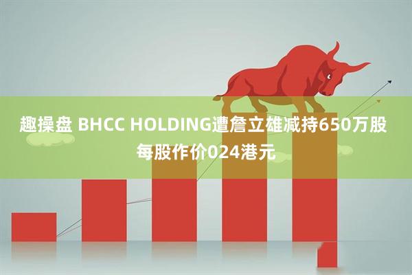 趣操盘 BHCC HOLDING遭詹立雄减持650万股 每股作价024港元
