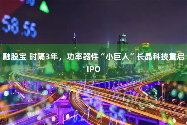 融股宝 时隔3年，功率器件“小巨人”长晶科技重启IPO