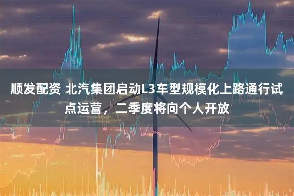 顺发配资 北汽集团启动L3车型规模化上路通行试点运营，二季度将向个人开放