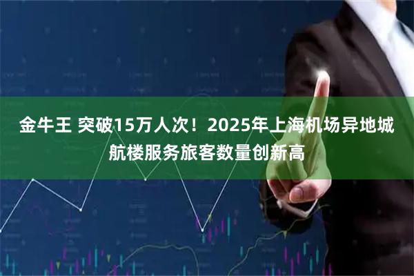金牛王 突破15万人次！2025年上海机场异地城航楼服务旅客数量创新高