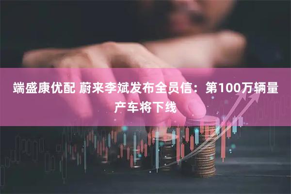 端盛康优配 蔚来李斌发布全员信：第100万辆量产车将下线