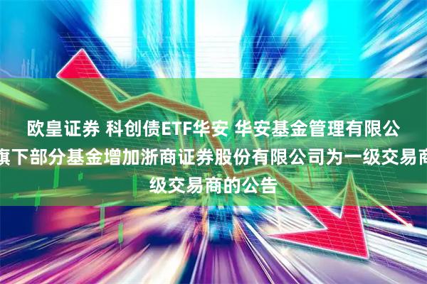 欧皇证券 科创债ETF华安 华安基金管理有限公司关于旗下部分基金增加浙商证券股份有限公司为一级交易商的公告