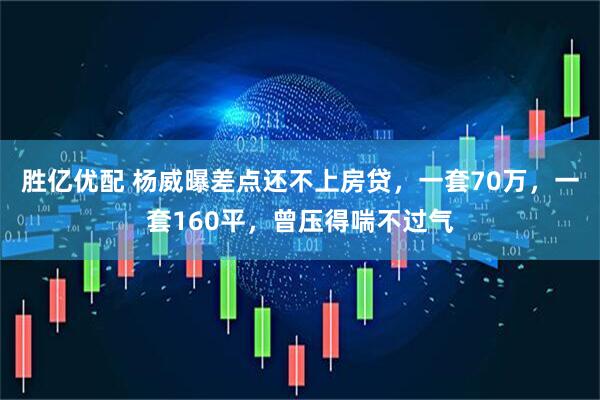 胜亿优配 杨威曝差点还不上房贷，一套70万，一套160平，曾压得喘不过气