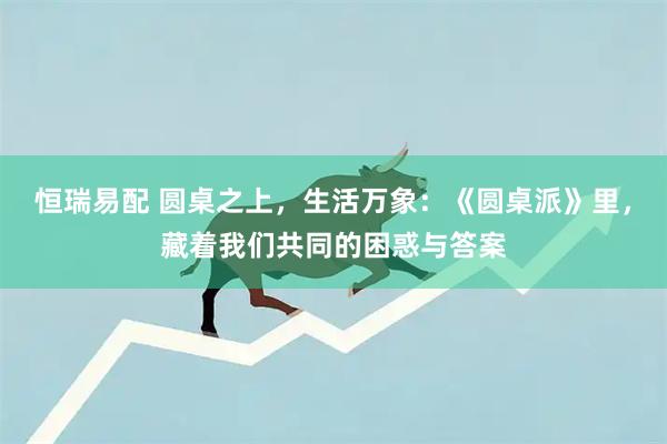 恒瑞易配 圆桌之上，生活万象：《圆桌派》里，藏着我们共同的困惑与答案