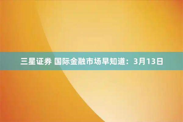 三星证券 国际金融市场早知道：3月13日
