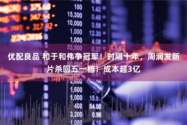 优配良品 和于和伟争冠军！时隔十年，周润发新片杀回五一档！成本超3亿