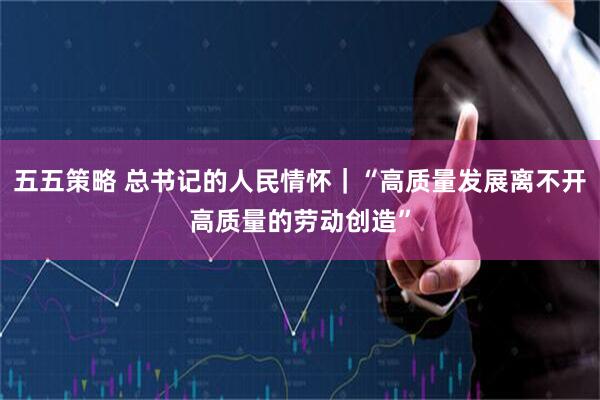 五五策略 总书记的人民情怀｜“高质量发展离不开高质量的劳动创造”