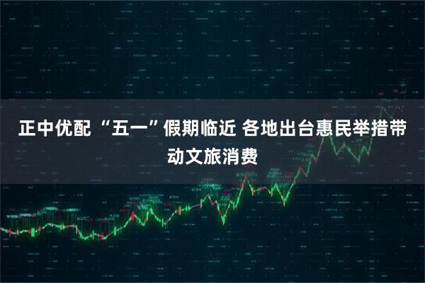 正中优配 “五一”假期临近 各地出台惠民举措带动文旅消费