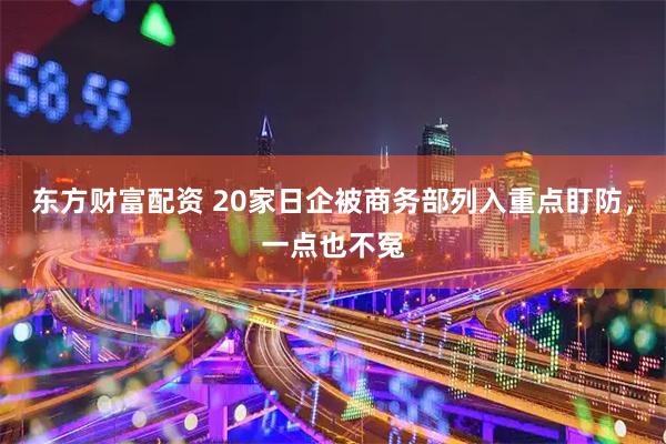 东方财富配资 20家日企被商务部列入重点盯防，一点也不冤