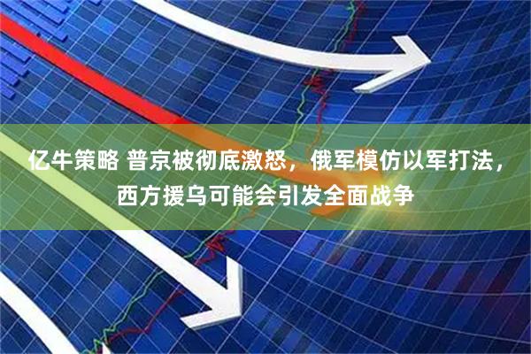 亿牛策略 普京被彻底激怒，俄军模仿以军打法，西方援乌可能会引发全面战争