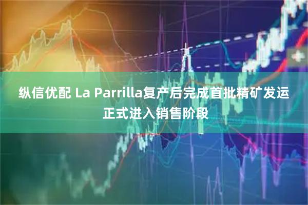 纵信优配 La Parrilla复产后完成首批精矿发运 正式进入销售阶段