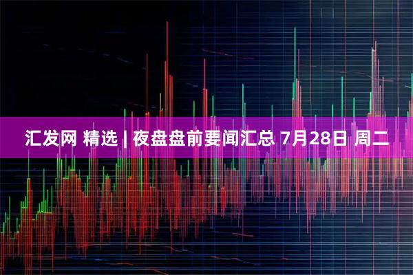 汇发网 精选 | 夜盘盘前要闻汇总 7月28日 周二