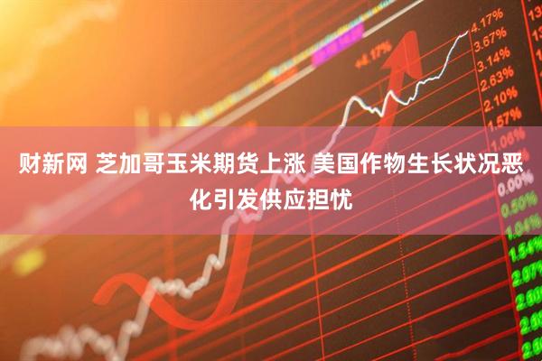 财新网 芝加哥玉米期货上涨 美国作物生长状况恶化引发供应担忧