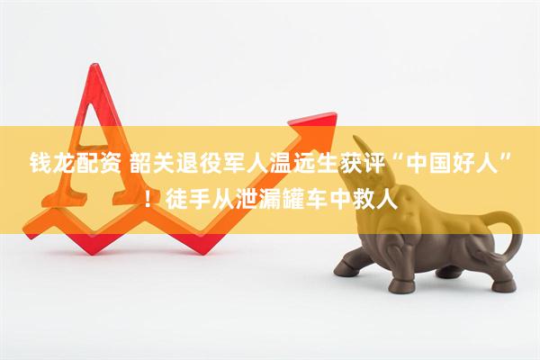 钱龙配资 韶关退役军人温远生获评“中国好人”！徒手从泄漏罐车中救人